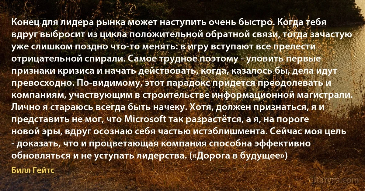 Конец для лидера рынка может наступить очень быстро. Когда тебя вдруг выбросит из цикла положительной обратной связи, тогда зачастую уже слишком поздно что-то менять: в игру вступают все прелести отрицательной спирали. Самое трудное поэтому - уловить первые признаки кризиса и начать действовать, когда, казалось бы, дела идут превосходно. По-видимому, этот парадокс придется преодолевать и компаниям, участвующим в строительстве информационной магистрали. Лично я стараюсь всегда быть начеку. Хотя, должен признаться, я и представить не мог, что Microsoft так разрастётся, а я, на пороге новой эры, вдруг осознаю себя частью истэблишмента. Сейчас моя цель - доказать, что и процветающая компания способна эффективно обновляться и не уступать лидерства. («Дорога в будущее») (Билл Гейтс)