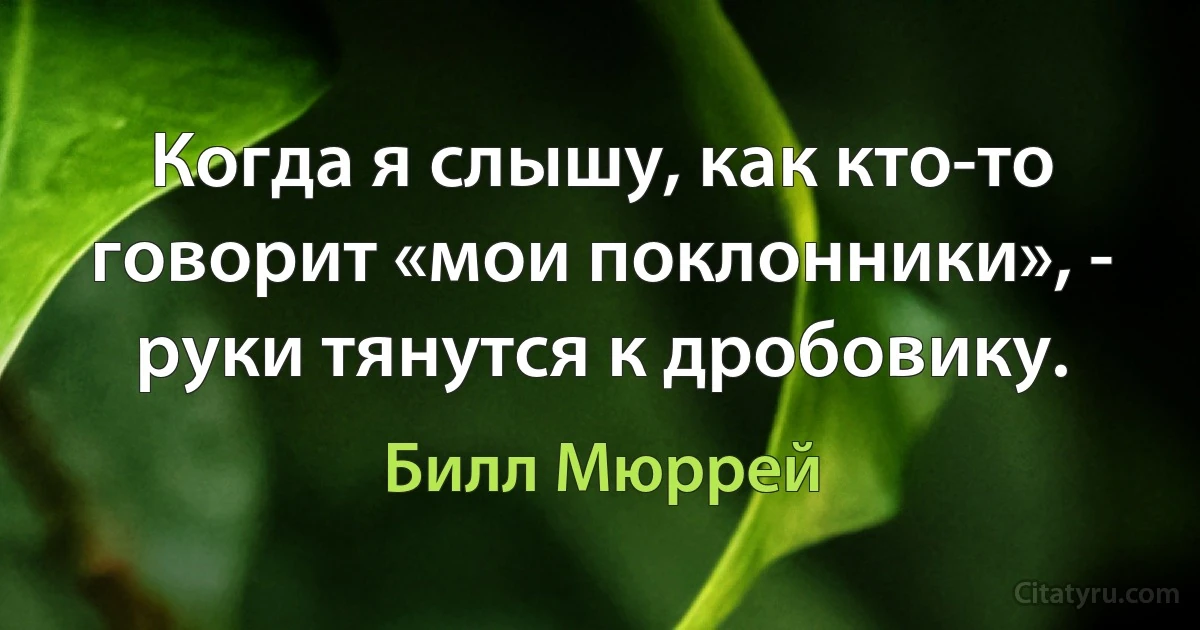 Когда я слышу, как кто-то говорит «мои поклонники», - руки тянутся к дробовику. (Билл Мюррей)