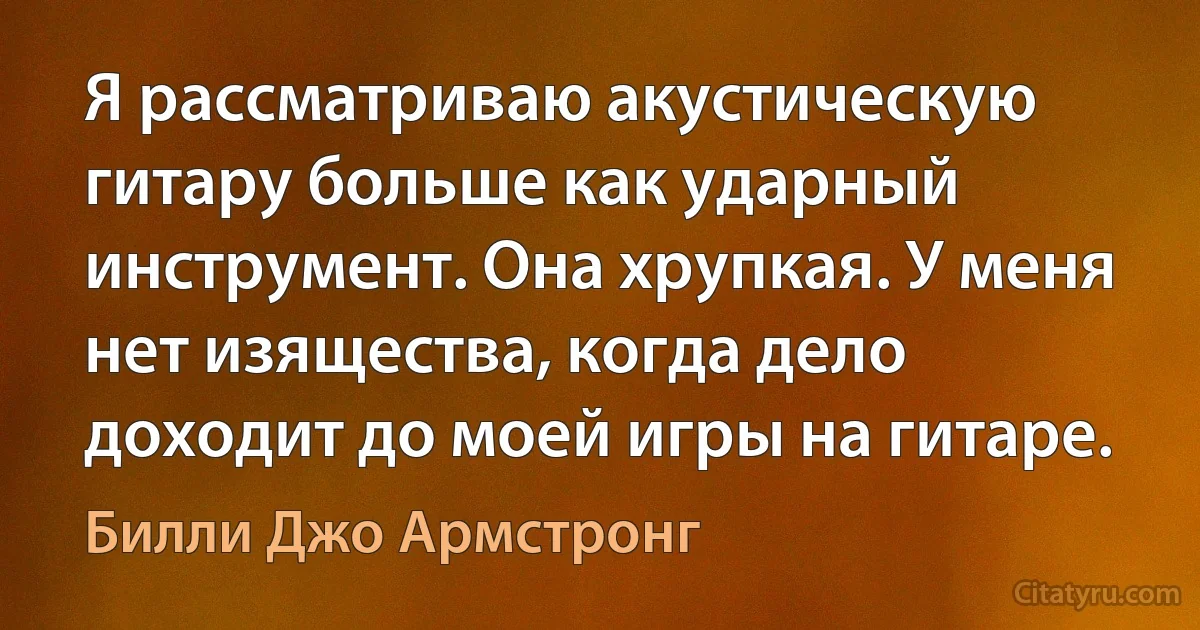 Я рассматриваю акустическую гитару больше как ударный инструмент. Она хрупкая. У меня нет изящества, когда дело доходит до моей игры на гитаре. (Билли Джо Армстронг)