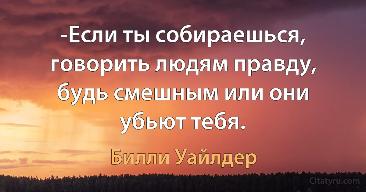 -Если ты собираешься, говорить людям правду, будь смешным или они убьют тебя. (Билли Уайлдер)