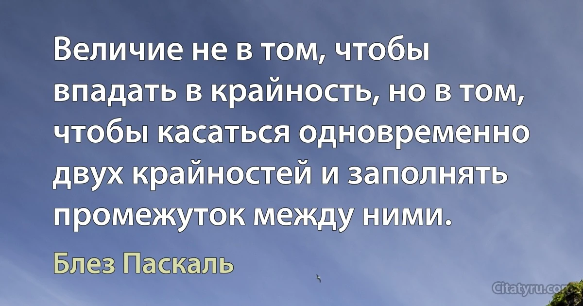 Величие не в том, чтобы впадать в крайность, но в том, чтобы касаться одновременно двух крайностей и заполнять промежуток между ними. (Блез Паскаль)