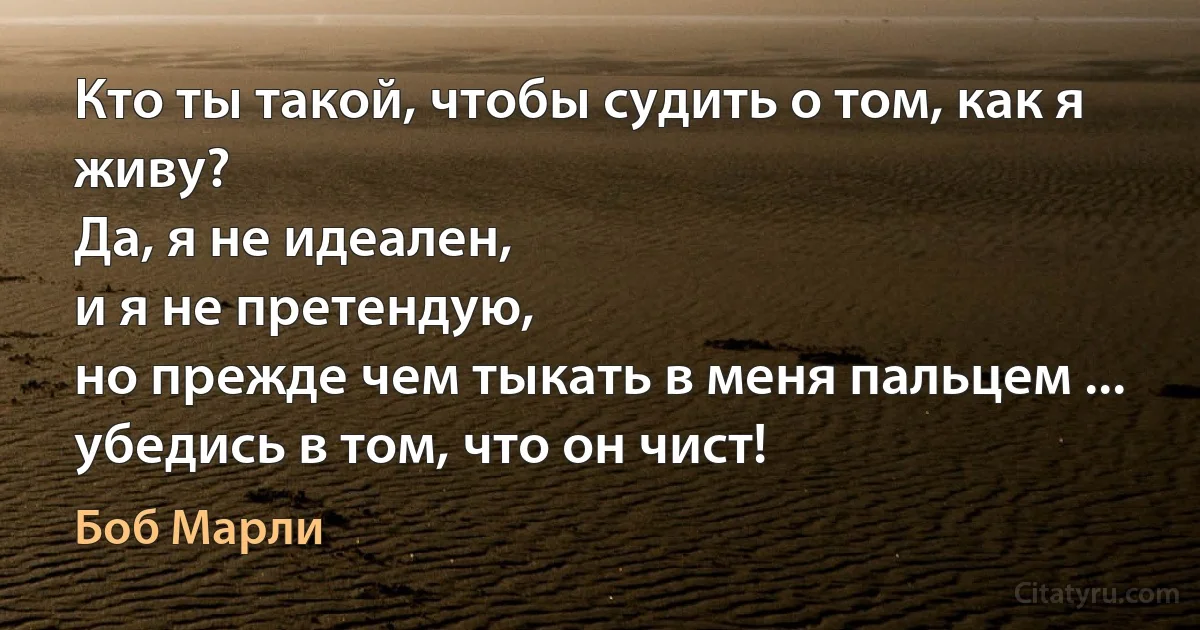 Кто ты такой, чтобы судить о том, как я живу?
Да, я не идеален,
и я не претендую,
но прежде чем тыкать в меня пальцем ...
убедись в том, что он чист! (Боб Марли)