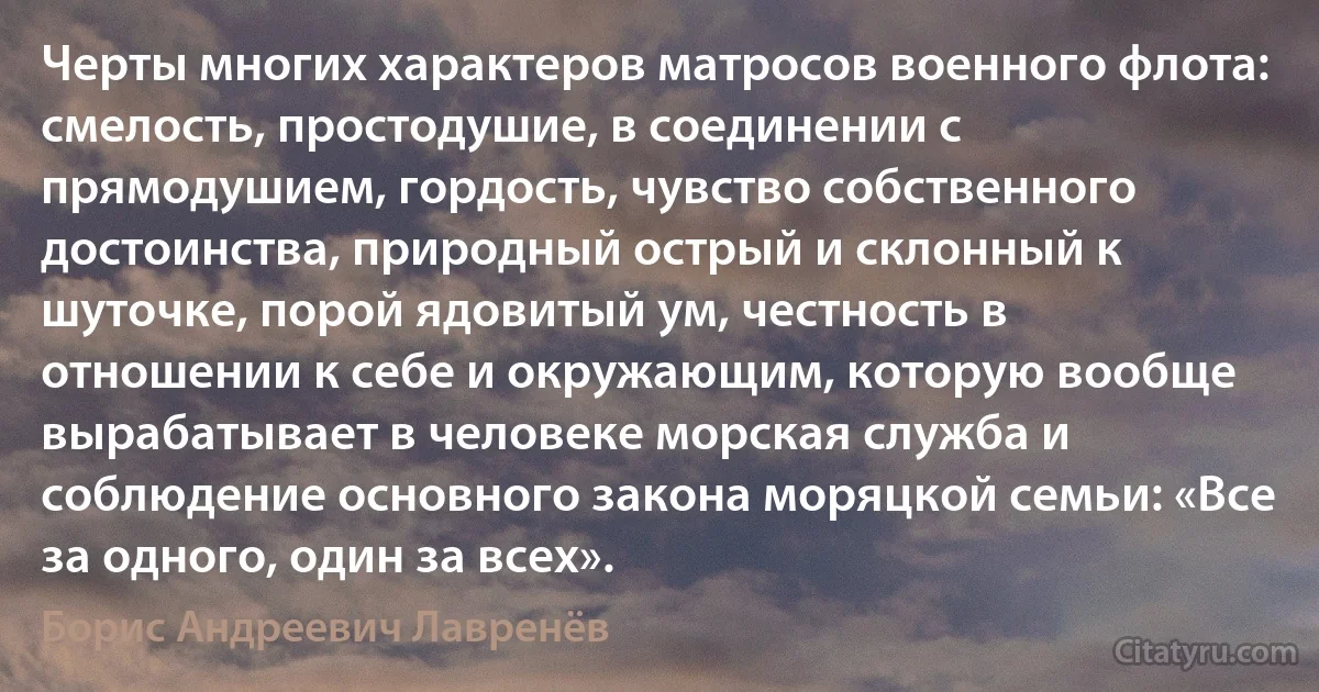 Черты многих характеров матросов военного флота: смелость, простодушие, в соединении с прямодушием, гордость, чувство собственного достоинства, природный острый и склонный к шуточке, порой ядовитый ум, честность в отношении к себе и окружающим, которую вообще вырабатывает в человеке морская служба и соблюдение основного закона моряцкой семьи: «Все за одного, один за всех». (Борис Андреевич Лавренёв)