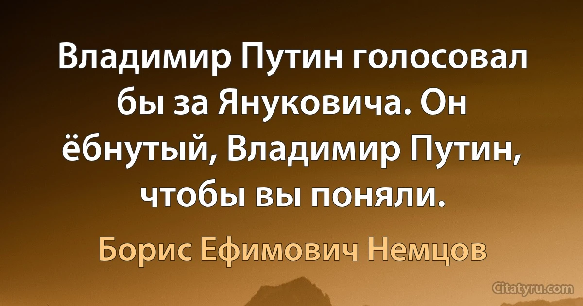 Владимир Путин голосовал бы за Януковича. Он ёбнутый, Владимир Путин, чтобы вы поняли. (Борис Ефимович Немцов)