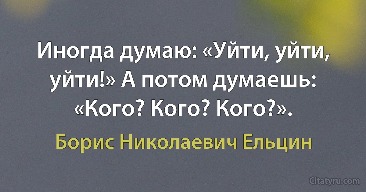 Иногда думаю: «Уйти, уйти, уйти!» А потом думаешь: «Кого? Кого? Кого?». (Борис Николаевич Ельцин)