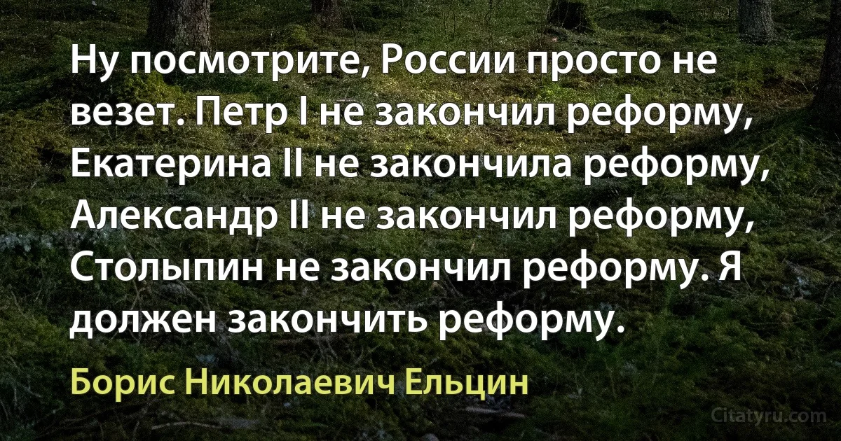 Ну посмотрите, России просто не везет. Петр I не закончил реформу, Екатерина II не закончила реформу, Александр II не закончил реформу, Столыпин не закончил реформу. Я должен закончить реформу. (Борис Николаевич Ельцин)