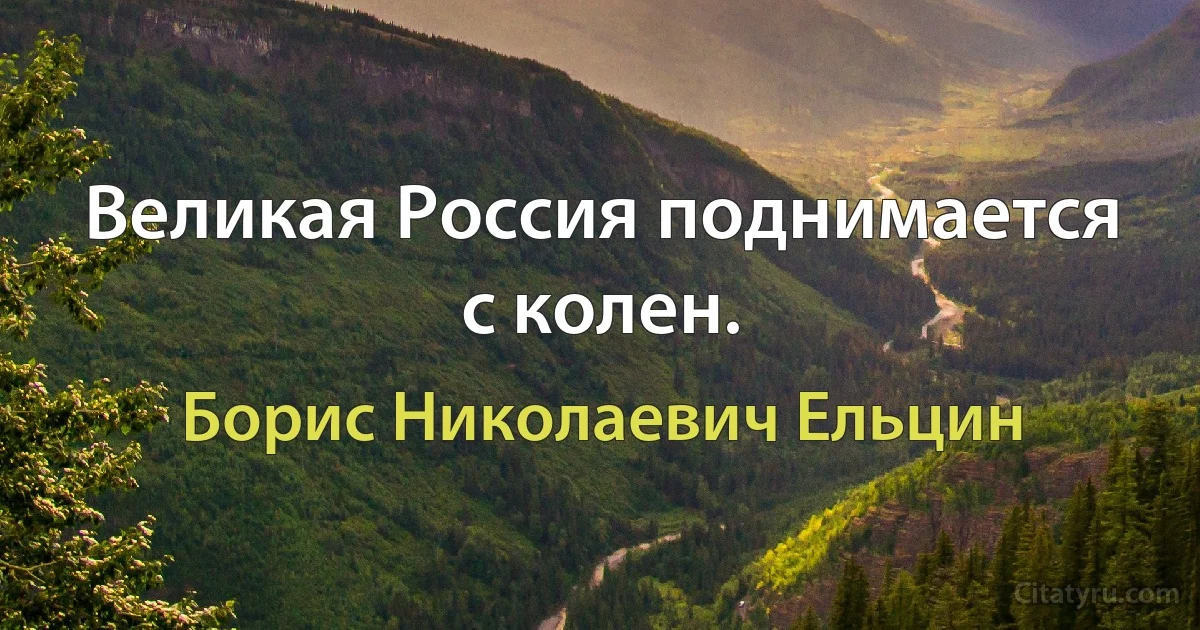 Великая Россия поднимается с колен. (Борис Николаевич Ельцин)