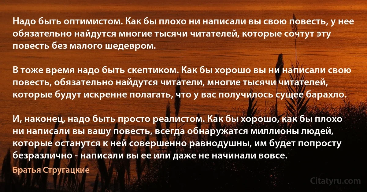 Надо быть оптимистом. Как бы плохо ни написали вы свою повесть, у нее обязательно найдутся многие тысячи читателей, которые сочтут эту повесть без малого шедевром.

В тоже время надо быть скептиком. Как бы хорошо вы ни написали свою повесть, обязательно найдутся читатели, многие тысячи читателей, которые будут искренне полагать, что у вас получилось сущее барахло.

И, наконец, надо быть просто реалистом. Как бы хорошо, как бы плохо ни написали вы вашу повесть, всегда обнаружатся миллионы людей, которые останутся к ней совершенно равнодушны, им будет попросту безразлично - написали вы ее или даже не начинали вовсе. (Братья Стругацкие)