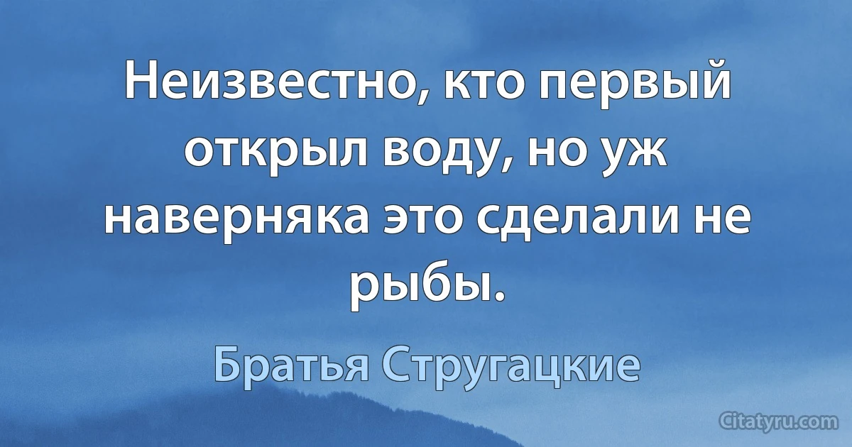 Неизвестно, кто первый открыл воду, но уж наверняка это сделали не рыбы. (Братья Стругацкие)