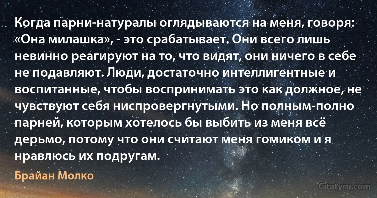 Когда парни-натуралы оглядываются на меня, говоря: «Она милашка», - это срабатывает. Они всего лишь невинно реагируют на то, что видят, они ничего в себе не подавляют. Люди, достаточно интеллигентные и воспитанные, чтобы воспринимать это как должное, не чувствуют себя ниспровергнутыми. Но полным-полно парней, которым хотелось бы выбить из меня всё дерьмо, потому что они считают меня гомиком и я нравлюсь их подругам. (Брайан Молко)