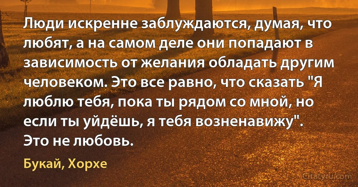 Люди искренне заблуждаются, думая, что любят, а на самом деле они попадают в зависимость от желания обладать другим человеком. Это все равно, что сказать "Я люблю тебя, пока ты рядом со мной, но если ты уйдёшь, я тебя возненавижу".
Это не любовь. (Букай, Хорхе)