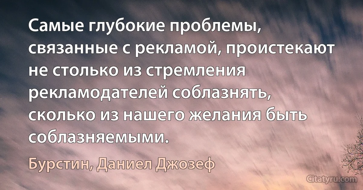 Самые глубокие проблемы, связанные с рекламой, проистекают не столько из стремления рекламодателей соблазнять, сколько из нашего желания быть соблазняемыми. (Бурстин, Даниел Джозеф)