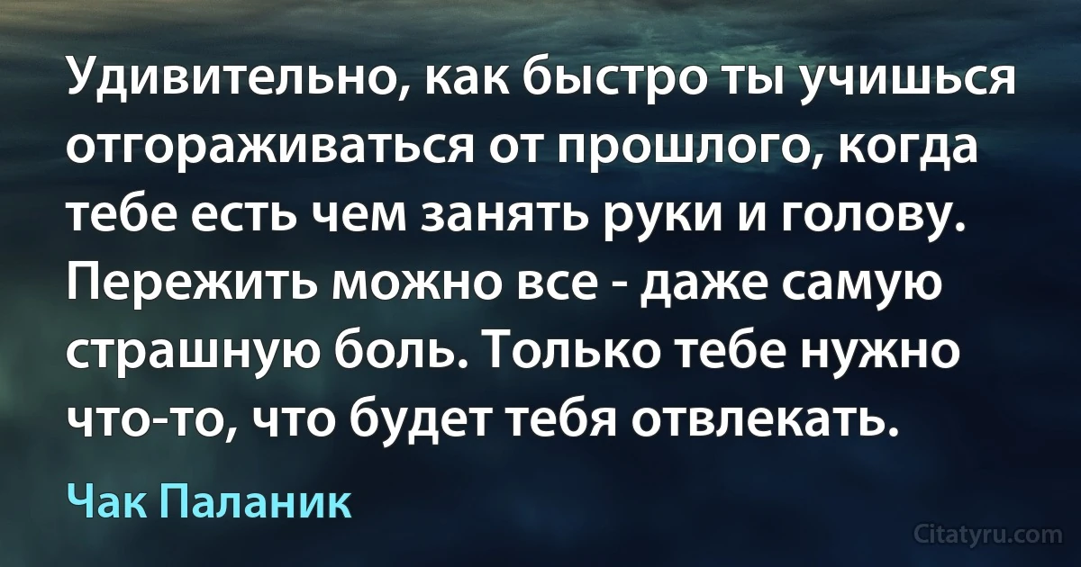 Удивительно, как быстро ты учишься отгораживаться от прошлого, когда тебе есть чем занять руки и голову. Пережить можно все - даже самую страшную боль. Только тебе нужно что-то, что будет тебя отвлекать. (Чак Паланик)