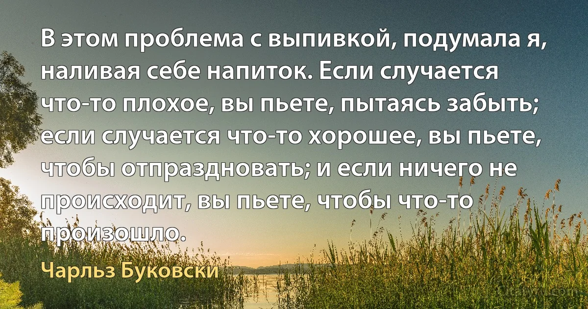 В этом проблема с выпивкой, подумала я, наливая себе напиток. Если случается что-то плохое, вы пьете, пытаясь забыть; если случается что-то хорошее, вы пьете, чтобы отпраздновать; и если ничего не происходит, вы пьете, чтобы что-то произошло. (Чарльз Буковски)