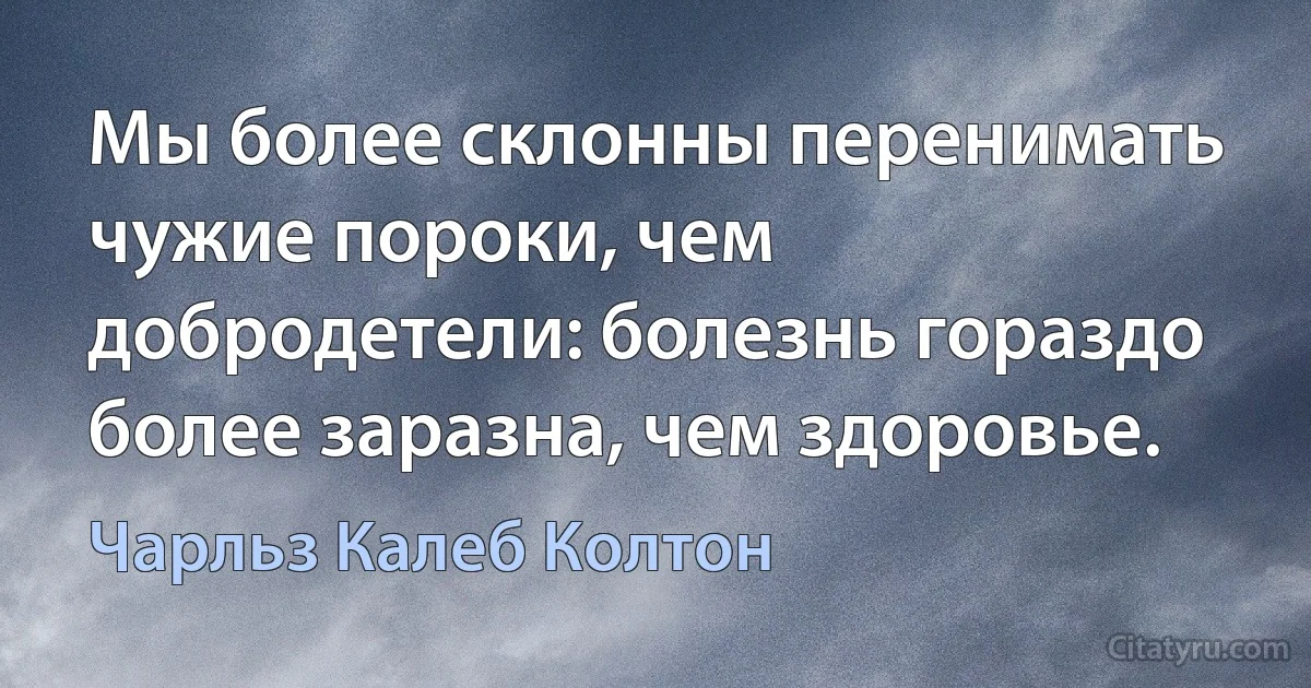 Мы более склонны перенимать чужие пороки, чем добродетели: болезнь гораздо более заразна, чем здоровье. (Чарльз Калеб Колтон)