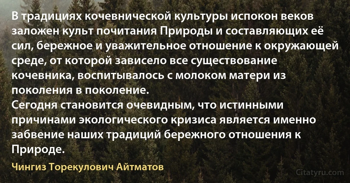 В традициях кочевнической культуры испокон веков заложен культ почитания Природы и составляющих её сил, бережное и уважительное отношение к окружающей среде, от которой зависело все существование кочевника, воспитывалось с молоком матери из поколения в поколение.
Сегодня становится очевидным, что истинными причинами экологического кризиса является именно забвение наших традиций бережного отношения к Природе. (Чингиз Торекулович Айтматов)