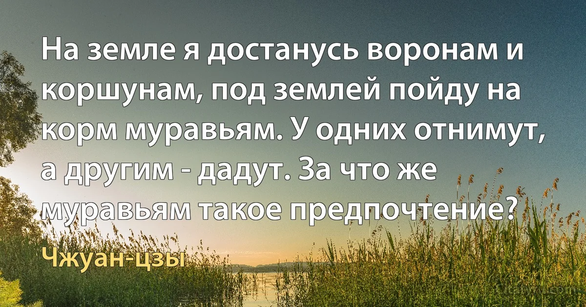 На земле я достанусь воронам и коршунам, под землей пойду на корм муравьям. У одних отнимут, а другим - дадут. За что же муравьям такое предпочтение? (Чжуан-цзы)