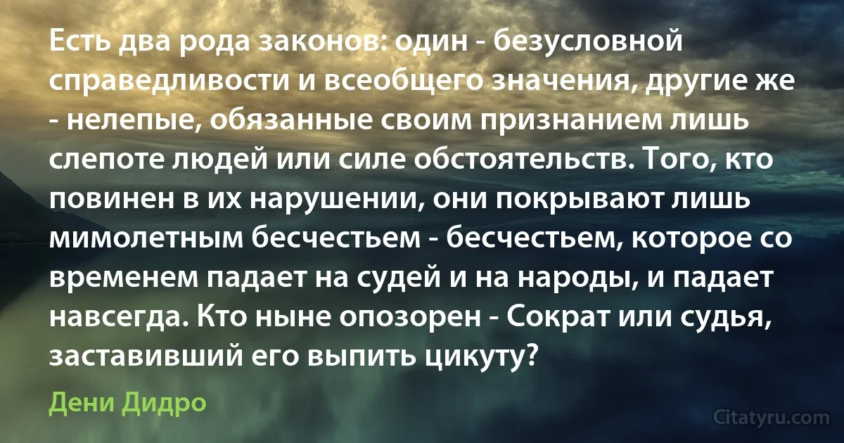 Есть два рода законов: один - безусловной справедливости и всеобщего значения, другие же - нелепые, обязанные своим признанием лишь слепоте людей или силе обстоятельств. Того, кто повинен в их нарушении, они покрывают лишь мимолетным бесчестьем - бесчестьем, которое со временем падает на судей и на народы, и падает навсегда. Кто ныне опозорен - Сократ или судья, заставивший его выпить цикуту? (Дени Дидро)