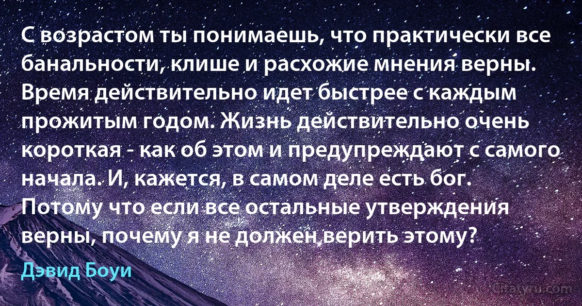 С возрастом ты понимаешь, что практически все банальности, клише и расхожие мнения верны. Время действительно идет быстрее с каждым прожитым годом. Жизнь действительно очень короткая - как об этом и предупреждают с самого начала. И, кажется, в самом деле есть бог. Потому что если все остальные утверждения верны, почему я не должен верить этому? (Дэвид Боуи)