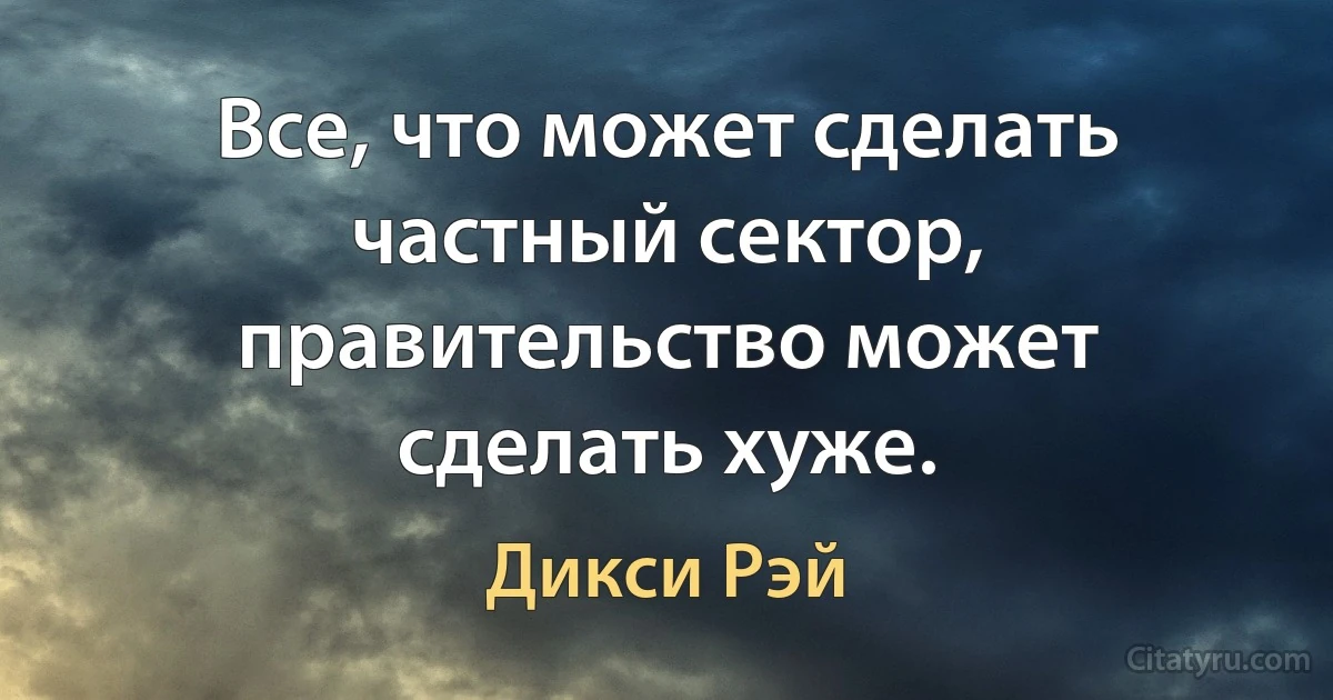 Все, что может сделать частный сектор, правительство может сделать хуже. (Дикси Рэй)