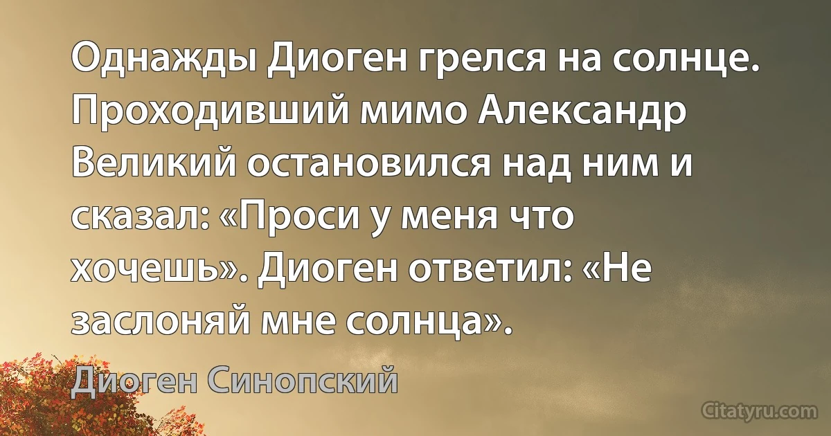 Однажды Диоген грелся на солнце. Проходивший мимо Александр Великий остановился над ним и сказал: «Проси у меня что хочешь». Диоген ответил: «Не заслоняй мне солнца». (Диоген Синопский)