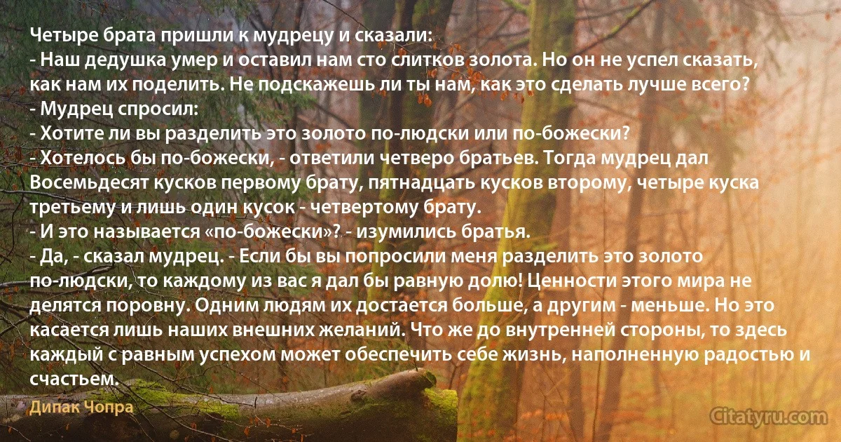 Четыре брата пришли к мудрецу и сказали:
- Наш дедушка умер и оставил нам сто слитков золота. Но он не успел сказать, как нам их поделить. Не подскажешь ли ты нам, как это сделать лучше всего?
- Мудрец спросил:
- Хотите ли вы разделить это золото по-людски или по-божески?
- Хотелось бы по-божески, - ответили четверо братьев. Тогда мудрец дал Восемьдесят кусков первому брату, пятнадцать кусков второму, четыре куска третьему и лишь один кусок - четвертому брату.
- И это называется «по-божески»? - изумились братья.
- Да, - сказал мудрец. - Если бы вы попросили меня разделить это золото по-людски, то каждому из вас я дал бы равную долю! Ценности этого мира не делятся поровну. Одним людям их достается больше, а другим - меньше. Но это касается лишь наших внешних желаний. Что же до внутренней стороны, то здесь каждый с равным успехом может обеспечить себе жизнь, наполненную радостью и счастьем. (Дипак Чопра)