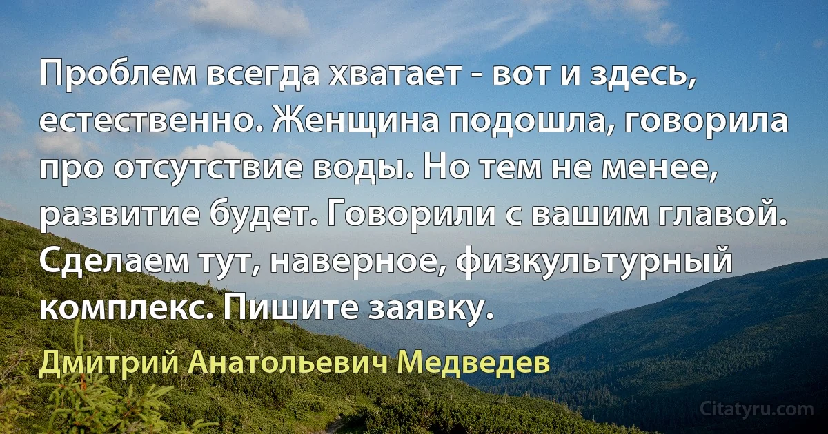 Проблем всегда хватает - вот и здесь, естественно. Женщина подошла, говорила про отсутствие воды. Но тем не менее, развитие будет. Говорили с вашим главой. Сделаем тут, наверное, физкультурный комплекс. Пишите заявку. (Дмитрий Анатольевич Медведев)