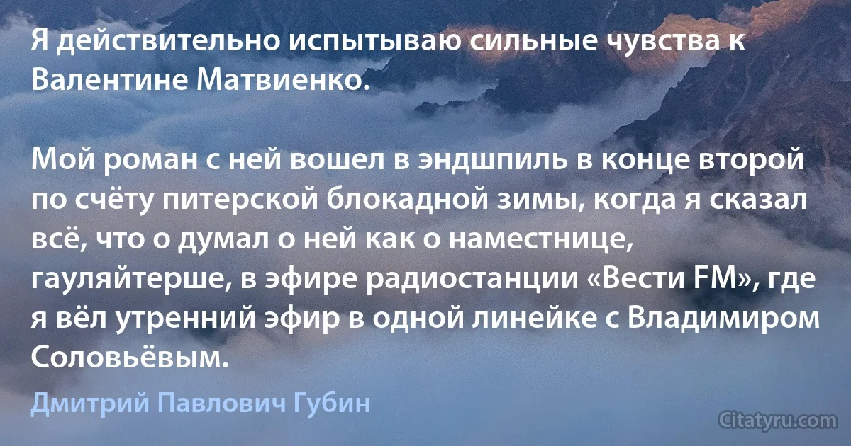 Я действительно испытываю сильные чувства к Валентине Матвиенко.

Мой роман с ней вошел в эндшпиль в конце второй по счёту питерской блокадной зимы, когда я сказал всё, что о думал о ней как о наместнице, гауляйтерше, в эфире радиостанции «Вести FM», где я вёл утренний эфир в одной линейке с Владимиром Соловьёвым. (Дмитрий Павлович Губин)