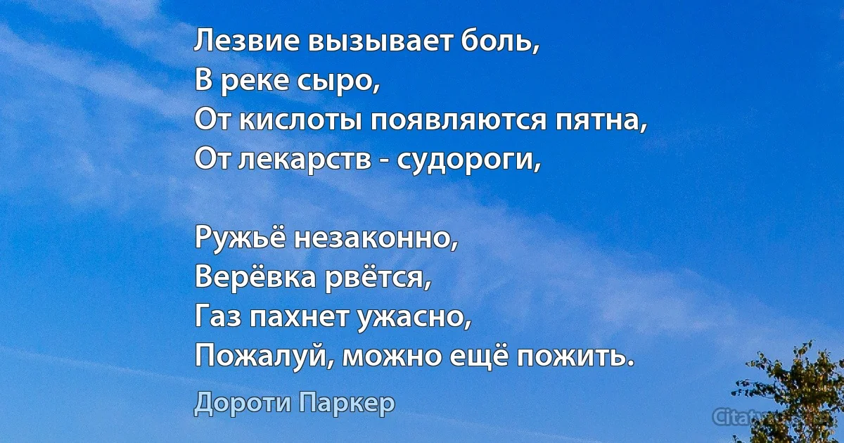 Лезвие вызывает боль,
В реке сыро,
От кислоты появляются пятна,
От лекарств - судороги,

Ружьё незаконно,
Верёвка рвётся,
Газ пахнет ужасно,
Пожалуй, можно ещё пожить. (Дороти Паркер)