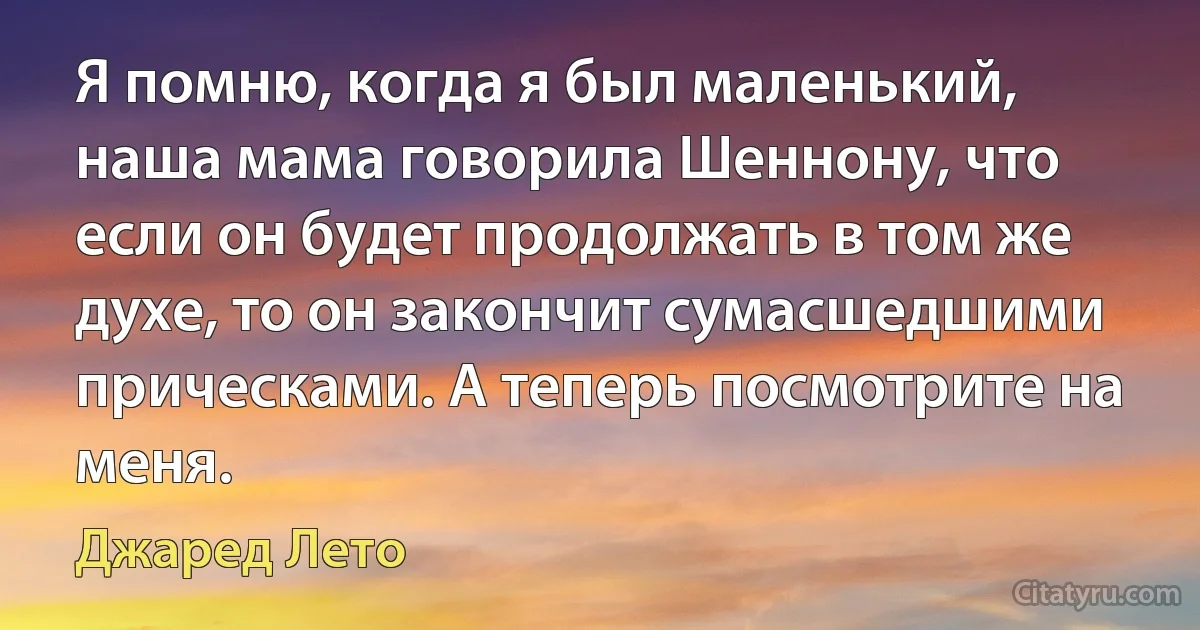 Я помню, когда я был маленький, наша мама говорила Шеннону, что если он будет продолжать в том же духе, то он закончит сумасшедшими прическами. А теперь посмотрите на меня. (Джаред Лето)