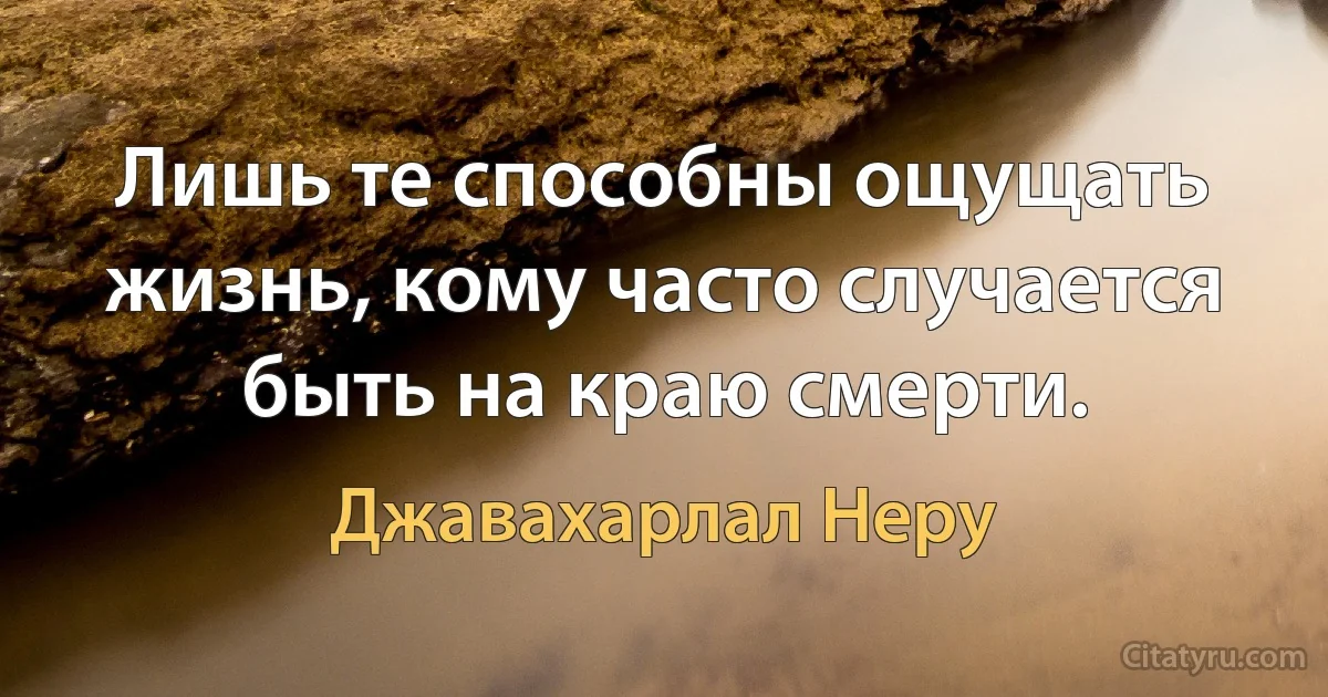 Лишь те способны ощущать жизнь, кому часто случается быть на краю смерти. (Джавахарлал Неру)