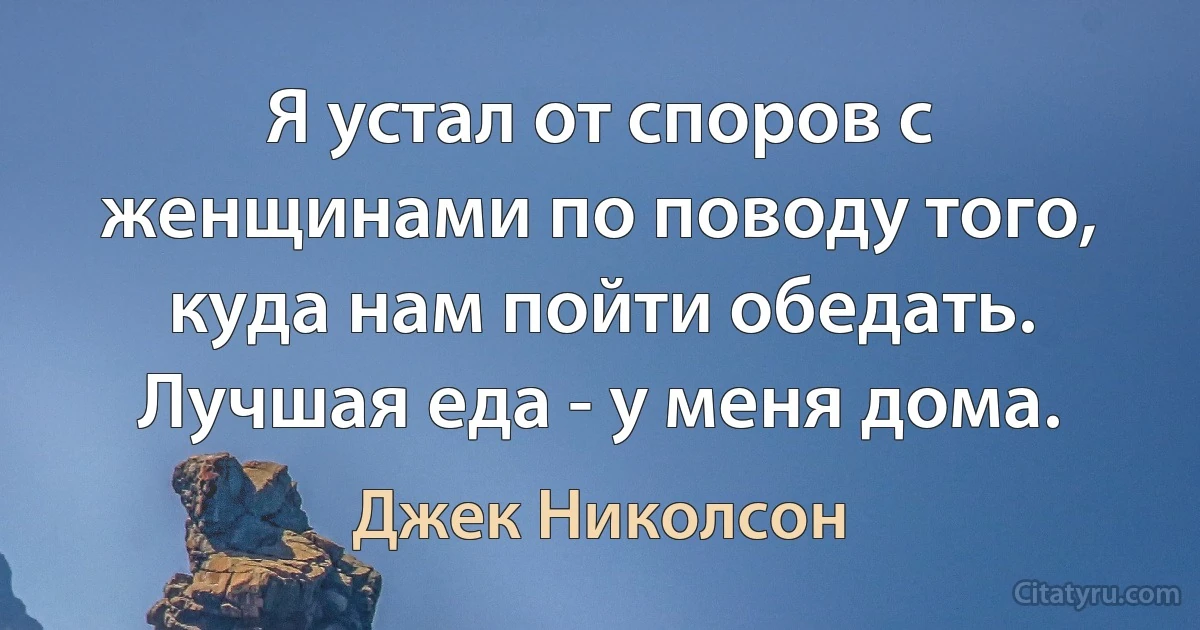 Я устал от споров с женщинами по поводу того, куда нам пойти обедать. Лучшая еда - у меня дома. (Джек Николсон)