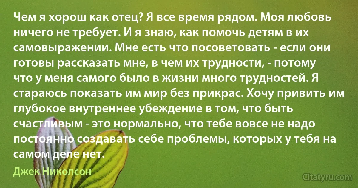 Чем я хорош как отец? Я все время рядом. Моя любовь ничего не требует. И я знаю, как помочь детям в их самовыражении. Мне есть что посоветовать - если они готовы рассказать мне, в чем их трудности, - потому что у меня самого было в жизни много трудностей. Я стараюсь показать им мир без прикрас. Хочу привить им глубокое внутреннее убеждение в том, что быть счастливым - это нормально, что тебе вовсе не надо постоянно создавать себе проблемы, которых у тебя на самом деле нет. (Джек Николсон)