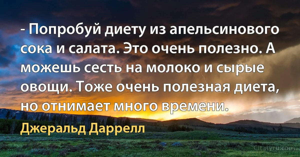 - Попробуй диету из апельсинового сока и салата. Это очень полезно. А можешь сесть на молоко и сырые овощи. Тоже очень полезная диета, но отнимает много времени. (Джеральд Даррелл)