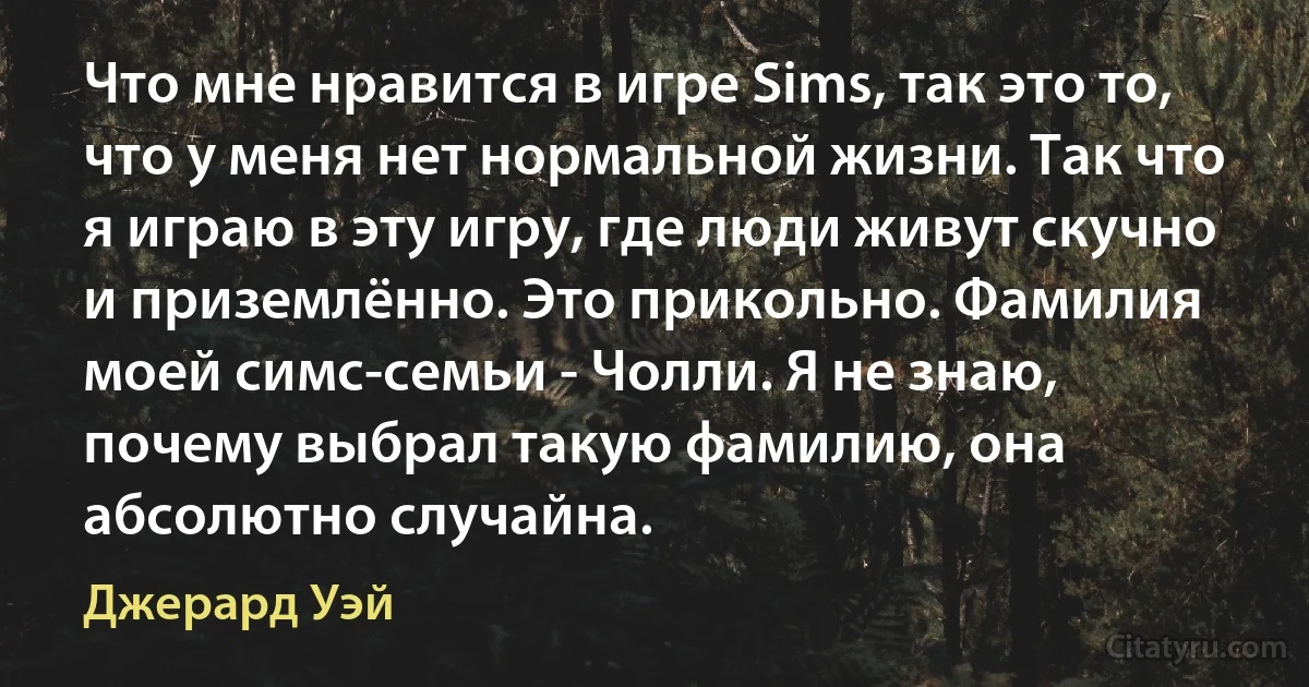 Что мне нравится в игре Sims, так это то, что у меня нет нормальной жизни. Так что я играю в эту игру, где люди живут скучно и приземлённо. Это прикольно. Фамилия моей симс-семьи - Чолли. Я не знаю, почему выбрал такую фамилию, она абсолютно случайна. (Джерард Уэй)