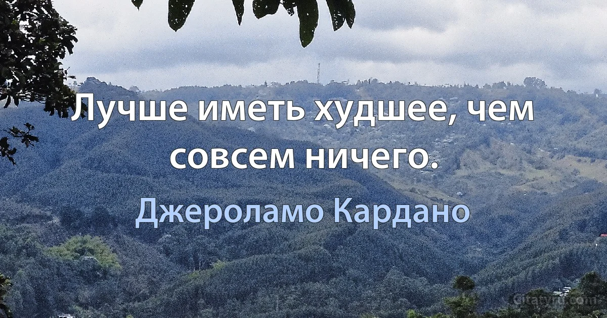 Лучше иметь худшее, чем совсем ничего. (Джероламо Кардано)