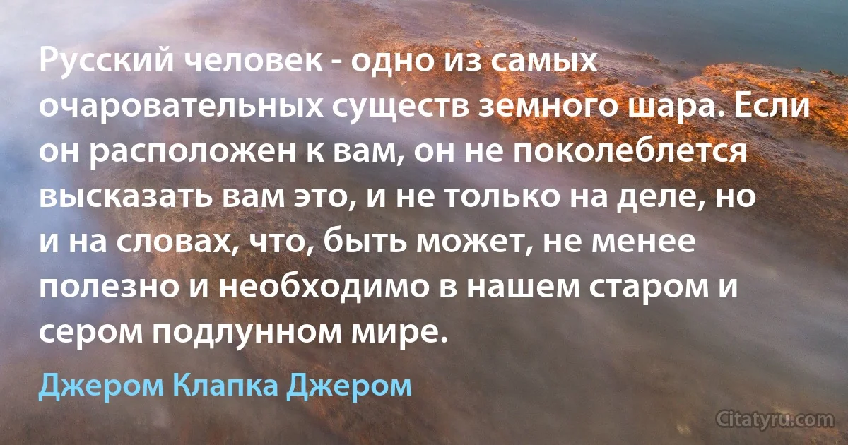 Русский человек - одно из самых очаровательных существ земного шара. Если он расположен к вам, он не поколеблется высказать вам это, и не только на деле, но и на словах, что, быть может, не менее полезно и необходимо в нашем старом и сером подлунном мире. (Джером Клапка Джером)