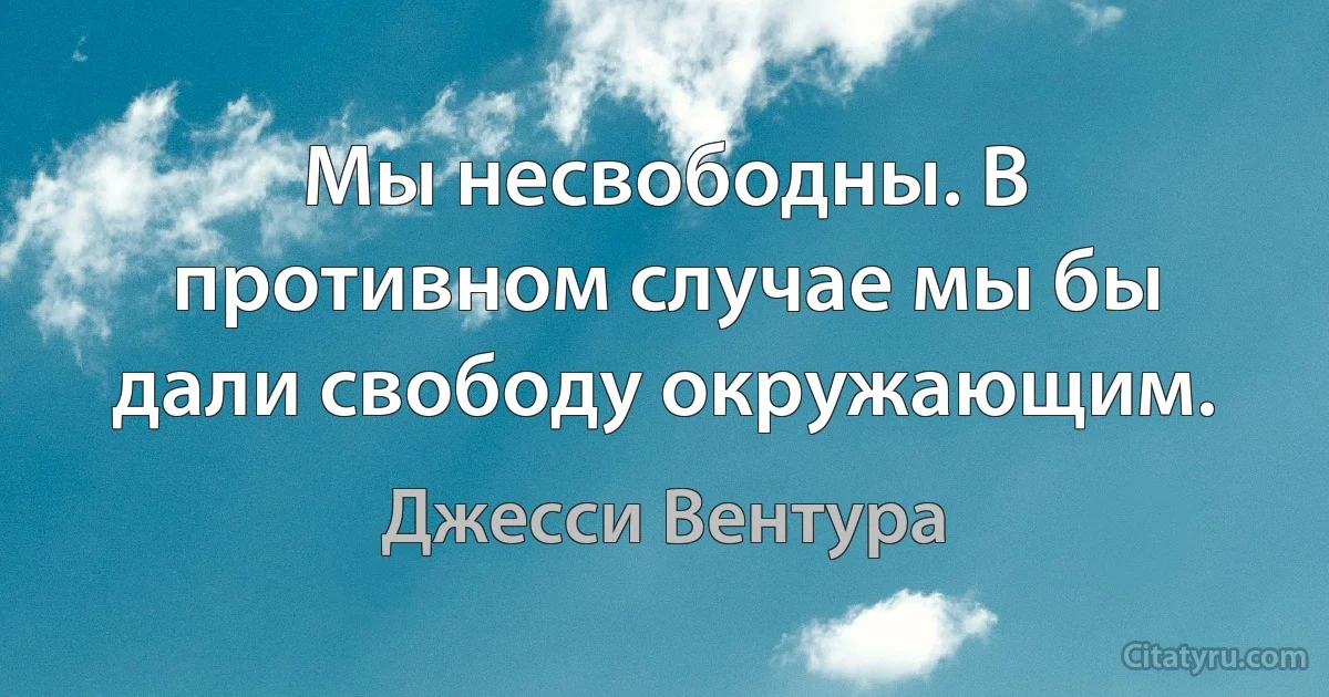 Мы несвободны. В противном случае мы бы дали свободу окружающим. (Джесси Вентура)