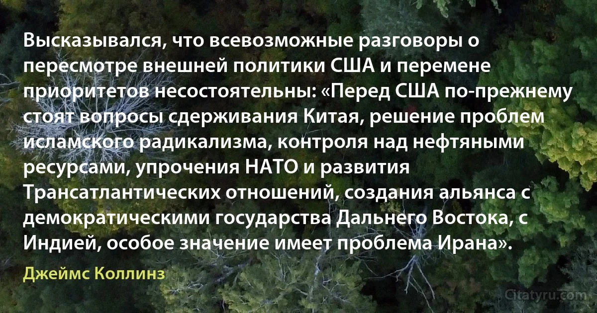 Высказывался, что всевозможные разговоры о пересмотре внешней политики США и перемене приоритетов несостоятельны: «Перед США по-прежнему стоят вопросы сдерживания Китая, решение проблем исламского радикализма, контроля над нефтяными ресурсами, упрочения НАТО и развития Трансатлантических отношений, создания альянса с демократическими государства Дальнего Востока, с Индией, особое значение имеет проблема Ирана». (Джеймс Коллинз)