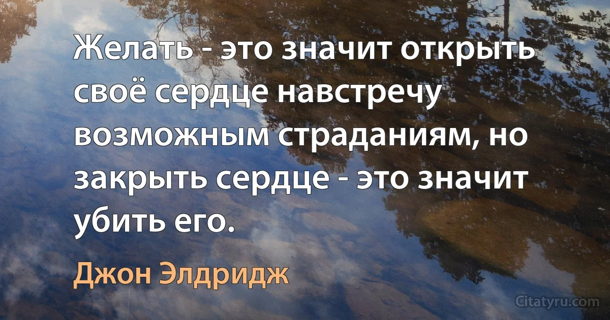 Желать - это значит открыть своё сердце навстречу возможным страданиям, но закрыть сердце - это значит убить его. (Джон Элдридж)