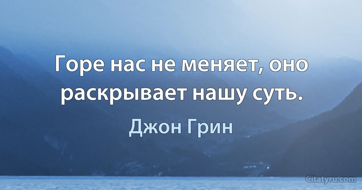 Горе нас не меняет, оно раскрывает нашу суть. (Джон Грин)