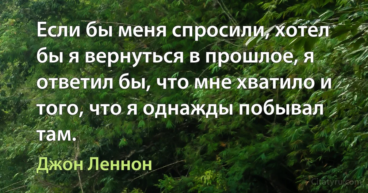 Если бы меня спросили, хотел бы я вернуться в прошлое, я ответил бы, что мне хватило и того, что я однажды побывал там. (Джон Леннон)