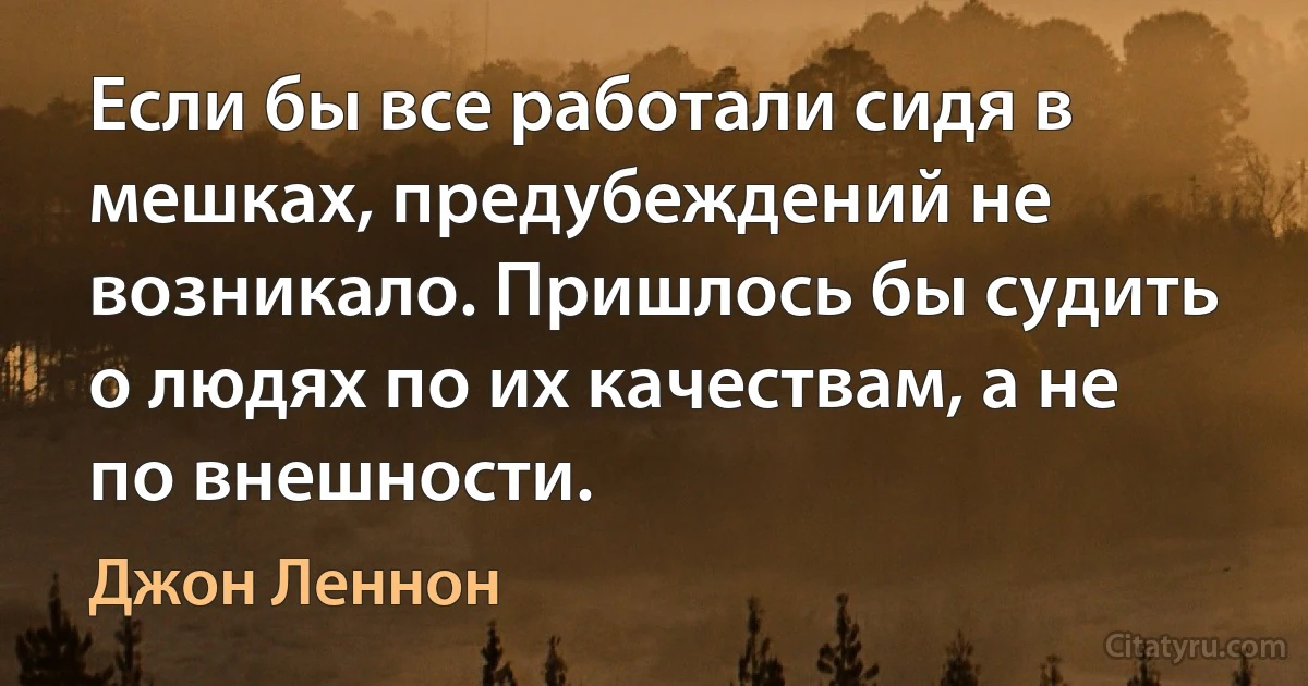 Если бы все работали сидя в мешках, предубеждений не возникало. Пришлось бы судить о людях по их качествам, а не по внешности. (Джон Леннон)