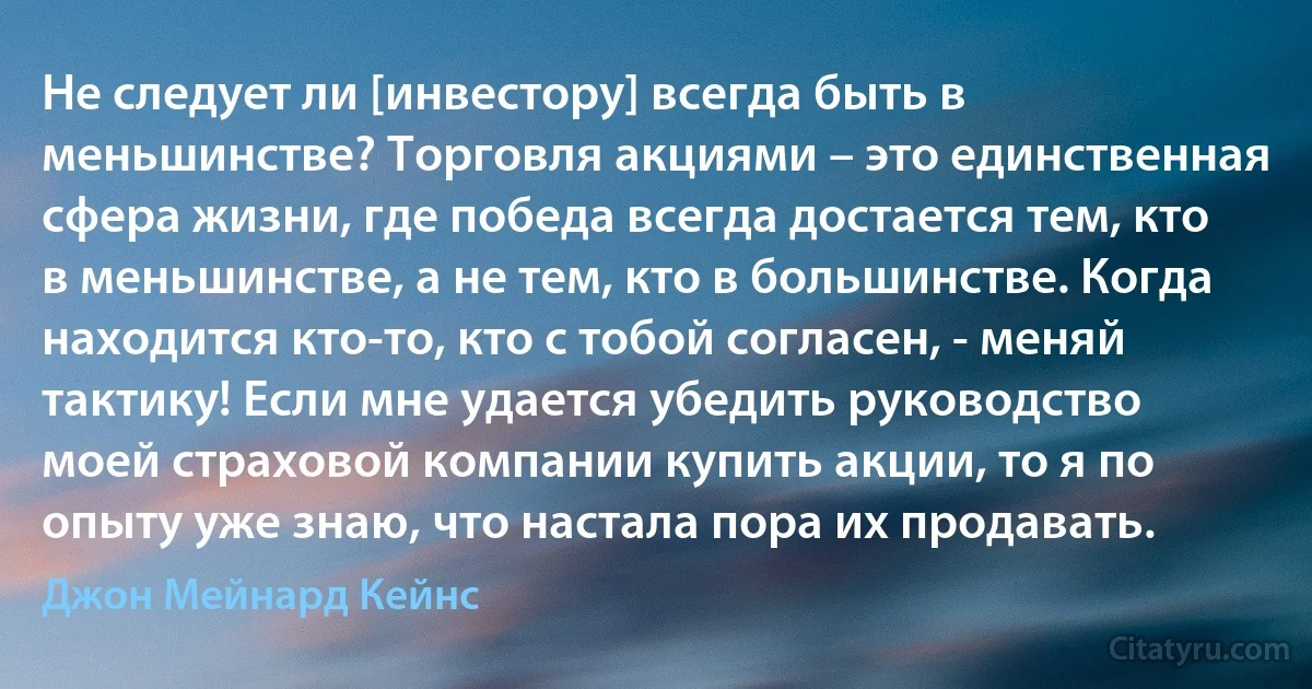 Не следует ли [инвестору] всегда быть в меньшинстве? Торговля акциями – это единственная сфера жизни, где победа всегда достается тем, кто в меньшинстве, а не тем, кто в большинстве. Когда находится кто-то, кто с тобой согласен, - меняй тактику! Если мне удается убедить руководство моей страховой компании купить акции, то я по опыту уже знаю, что настала пора их продавать. (Джон Мейнард Кейнс)