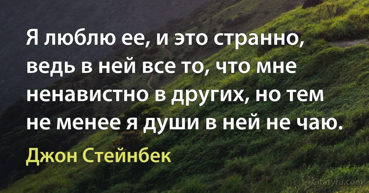 Я люблю ее, и это странно, ведь в ней все то, что мне ненавистно в других, но тем не менее я души в ней не чаю. (Джон Стейнбек)