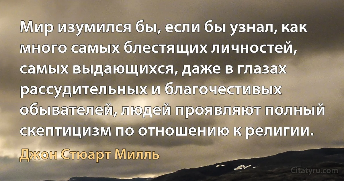 Мир изумился бы, если бы узнал, как много самых блестящих личностей, самых выдающихся, даже в глазах рассудительных и благочестивых обывателей, людей проявляют полный скептицизм по отношению к религии. (Джон Стюарт Милль)