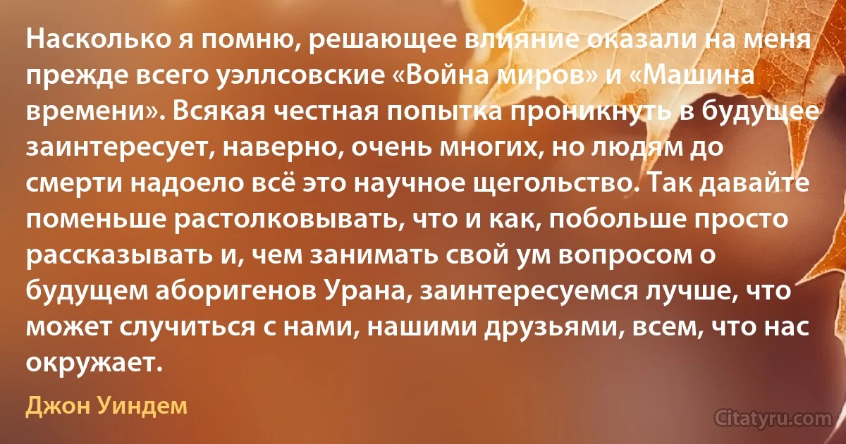 Насколько я помню, решающее влияние оказали на меня прежде всего уэллсовские «Война миров» и «Машина времени». Всякая честная попытка проникнуть в будущее заинтересует, наверно, очень многих, но людям до смерти надоело всё это научное щегольство. Так давайте поменьше растолковывать, что и как, побольше просто рассказывать и, чем занимать свой ум вопросом о будущем аборигенов Урана, заинтересуемся лучше, что может случиться с нами, нашими друзьями, всем, что нас окружает. (Джон Уиндем)