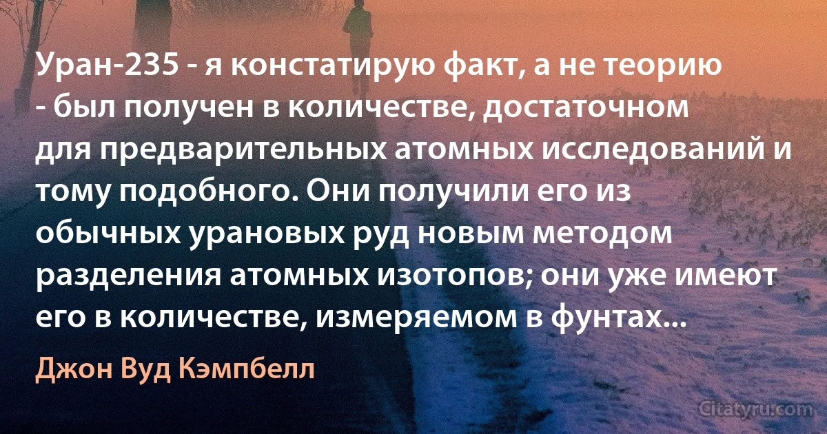 Уран-235 - я констатирую факт, а не теорию - был получен в количестве, достаточном для предварительных атомных исследований и тому подобного. Они получили его из обычных урановых руд новым методом разделения атомных изотопов; они уже имеют его в количестве, измеряемом в фунтах... (Джон Вуд Кэмпбелл)