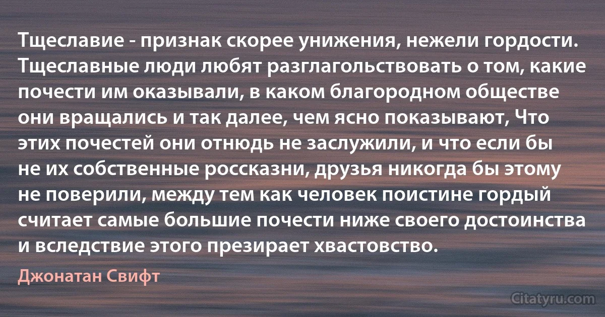 Тщеславие - признак скорее унижения, нежели гордости. Тщеславные люди любят разглагольствовать о том, какие почести им оказывали, в каком благородном обществе они вращались и так далее, чем ясно показывают, Что этих почестей они отнюдь не заслужили, и что если бы не их собственные россказни, друзья никогда бы этому не поверили, между тем как человек поистине гордый считает самые большие почести ниже своего достоинства и вследствие этого презирает хвастовство. (Джонатан Свифт)