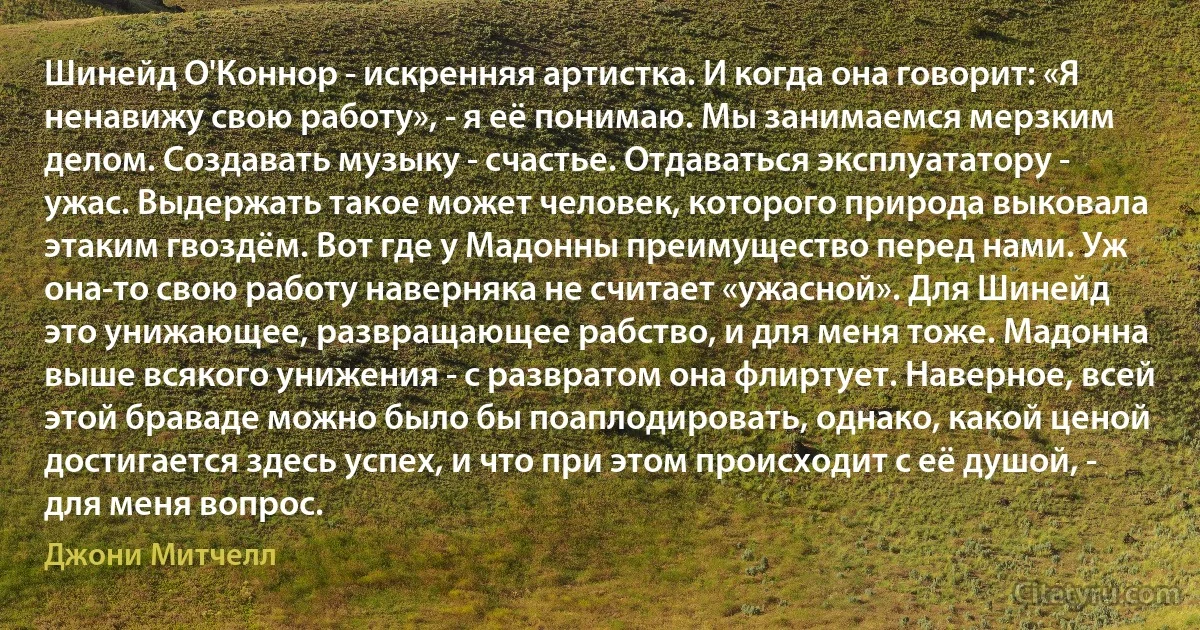 Шинейд О'Коннор - искренняя артистка. И когда она говорит: «Я ненавижу свою работу», - я её понимаю. Мы занимаемся мерзким делом. Создавать музыку - счастье. Отдаваться эксплуататору - ужас. Выдержать такое может человек, которого природа выковала этаким гвоздём. Вот где у Мадонны преимущество перед нами. Уж она-то свою работу наверняка не считает «ужасной». Для Шинейд это унижающее, развращающее рабство, и для меня тоже. Мадонна выше всякого унижения - с развратом она флиртует. Наверное, всей этой браваде можно было бы поаплодировать, однако, какой ценой достигается здесь успех, и что при этом происходит с её душой, - для меня вопрос. (Джони Митчелл)